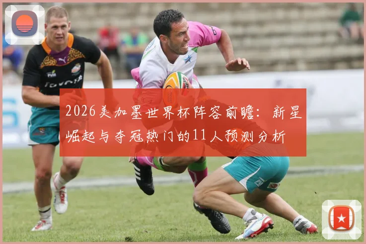 2026美加墨世界杯阵容前瞻：新星崛起与夺冠热门的11人预测分析