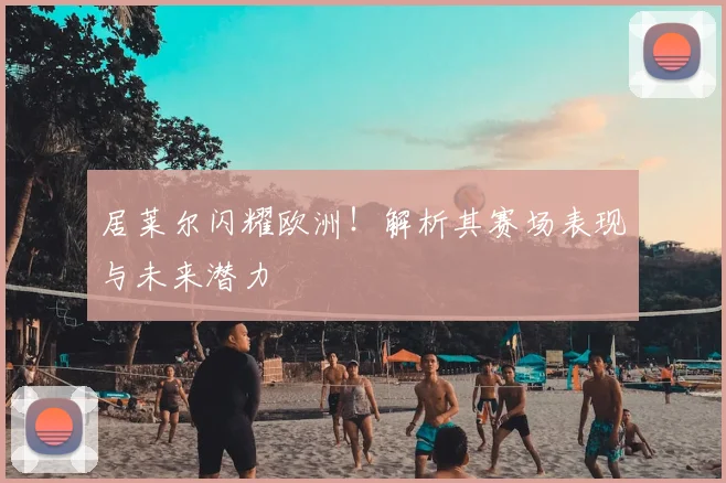 居莱尔闪耀欧洲！解析其赛场表现与未来潜力