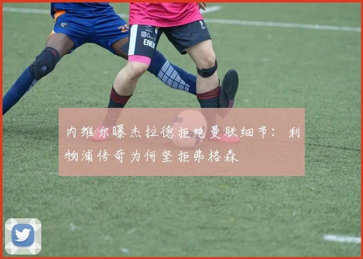 内维尔曝杰拉德拒绝曼联细节：利物浦传奇为何坚拒弗格森
