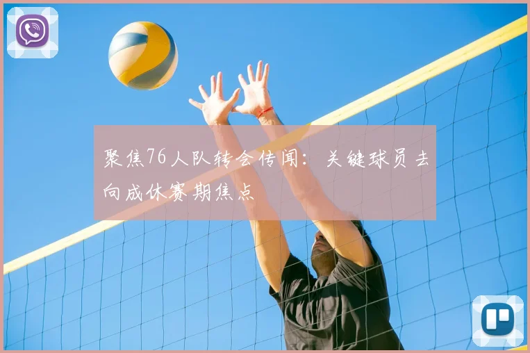 聚焦76人队转会传闻：关键球员去向成休赛期焦点