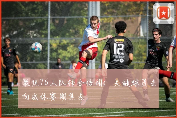 聚焦76人队转会传闻：关键球员去向成休赛期焦点