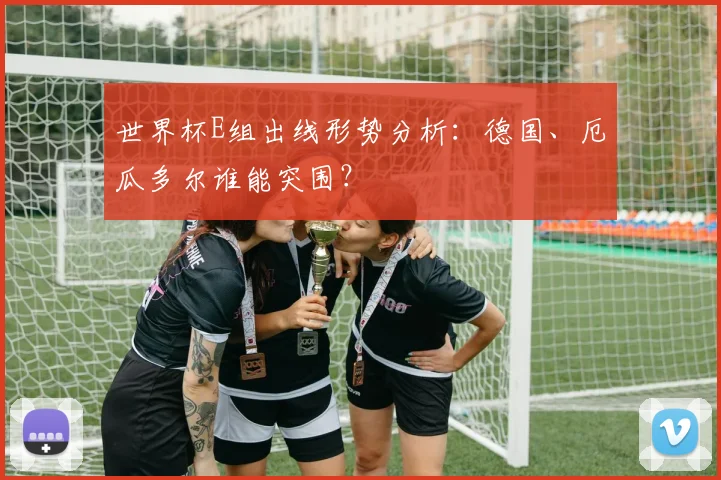 世界杯E组出线形势分析：德国、厄瓜多尔谁能突围？