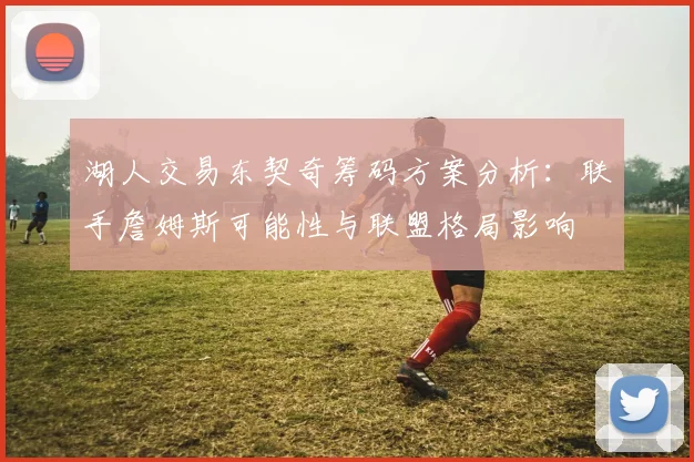 湖人交易东契奇筹码方案分析：联手詹姆斯可能性与联盟格局影响