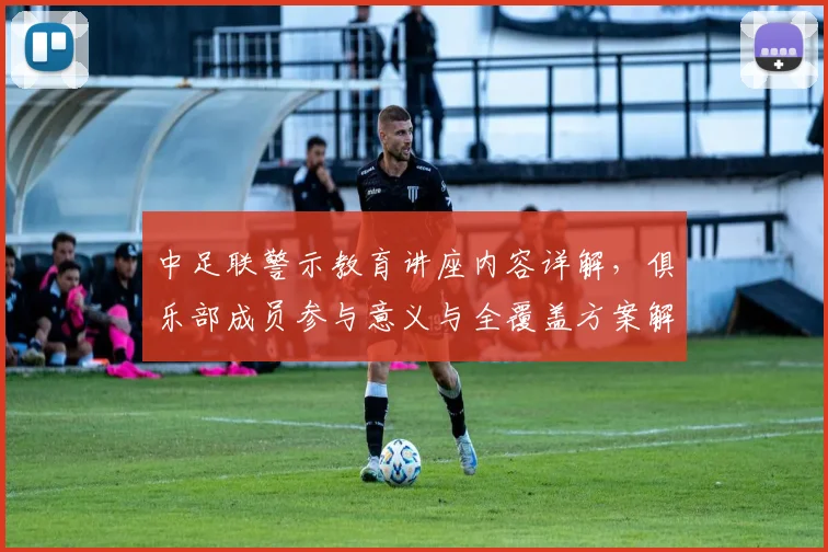 中足联警示教育讲座内容详解，俱乐部成员参与意义与全覆盖方案解读